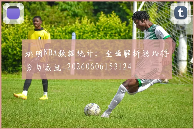 姚明NBA数据统计：全面解析场均得分与成就_20260606153124