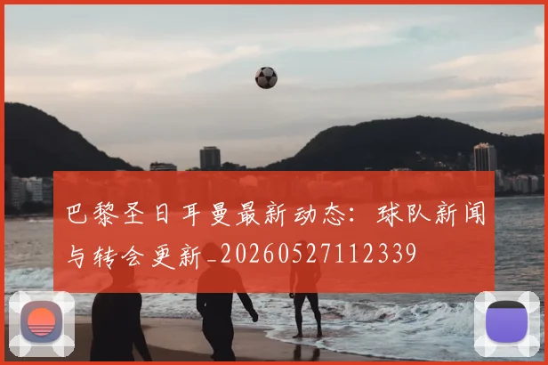 巴黎圣日耳曼最新动态:球队新闻与转会更新_20260527112339
