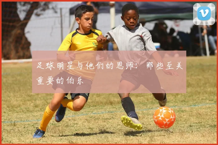 足球明星与他们的恩师：那些至关重要的伯乐