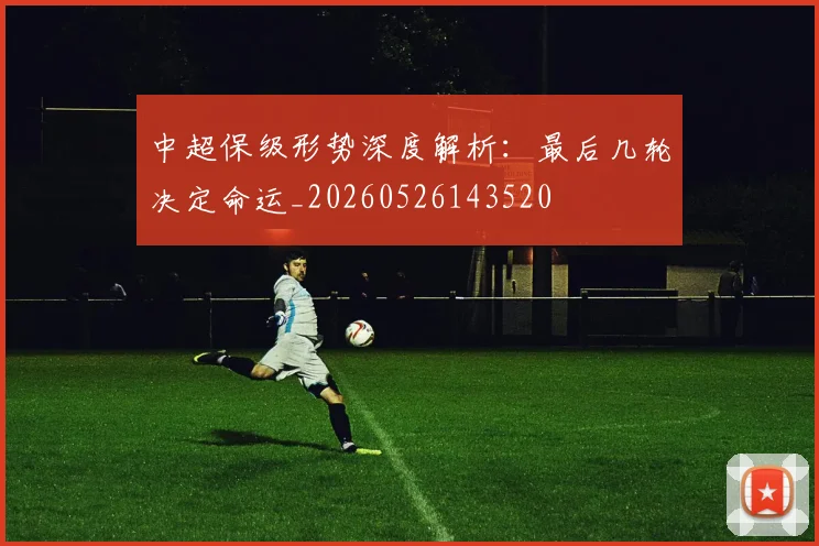 中超保级形势深度解析：最后几轮决定命运_20260526143520