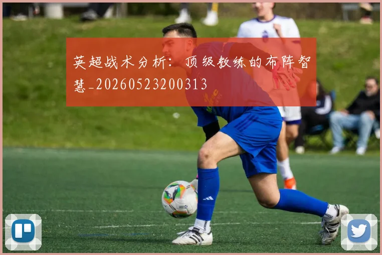 英超战术分析：顶级教练的布阵智慧_20260523200313